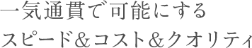 一気通貫で可能にするスピード&コスト&クオリティ;/